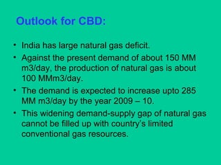 Outlook for CBD:
• India has large natural gas deficit.
• Against the present demand of about 150 MM
m3/day, the production of natural gas is about
100 MMm3/day.
• The demand is expected to increase upto 285
MM m3/day by the year 2009 – 10.
• This widening demand-supply gap of natural gas
cannot be filled up with country’s limited
conventional gas resources.
 