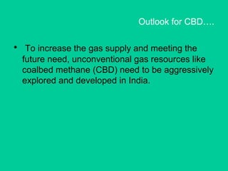 Outlook for CBD….
• To increase the gas supply and meeting the
future need, unconventional gas resources like
coalbed methane (CBD) need to be aggressively
explored and developed in India.
 