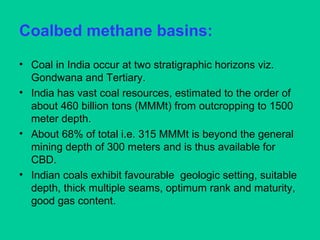 Coalbed methane basins:
• Coal in India occur at two stratigraphic horizons viz.
Gondwana and Tertiary.
• India has vast coal resources, estimated to the order of
about 460 billion tons (MMMt) from outcropping to 1500
meter depth.
• About 68% of total i.e. 315 MMMt is beyond the general
mining depth of 300 meters and is thus available for
CBD.
• Indian coals exhibit favourable geologic setting, suitable
depth, thick multiple seams, optimum rank and maturity,
good gas content.
 