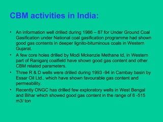 CBM activities in India:
• An information well drilled during 1986 – 87 for Under Ground Coal
Gasification under National coal gasification programme had shown
good gas contents in deeper lignito-bituminous coals in Western
Gujarat.
• A few core holes drilled by Modi Mckenzie Methane td, in Western
part of Raniganj coalfield have shown good gas content and other
CBM related parameters.
• Three R & D wells were drilled during 1993 -94 in Cambay basin by
Essar Oil Ltd., which have shown favourable gas content and
permeability.
• Recently ONGC has drilled few exploratory wells in West Bengal
and Bihar which showed good gas content in the range of 6 -515
m3/ ton
 