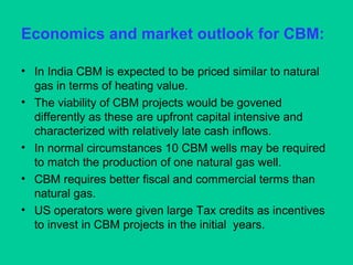 Economics and market outlook for CBM:
• In India CBM is expected to be priced similar to natural
gas in terms of heating value.
• The viability of CBM projects would be govened
differently as these are upfront capital intensive and
characterized with relatively late cash inflows.
• In normal circumstances 10 CBM wells may be required
to match the production of one natural gas well.
• CBM requires better fiscal and commercial terms than
natural gas.
• US operators were given large Tax credits as incentives
to invest in CBM projects in the initial years.
 