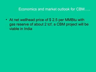 Economics and market outlook for CBM…..
• At net wellhead price of $ 2.5 per MMBtu with
gas reserve of about 2 tcf, a CBM project will be
viable in India
 