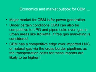 Economics and market outlook for CBM….
• Major market for CBM is for power generation.
• Under certain conditions CBM can also be
competitive to LPG and piped coke oven gas in
urban areas like Kolkatta, if free gas marketing is
considered.
• CBM has a competitive edge over imported LNG
or natural gas via the cross border pipelines as
the transportation costs for these imports are
likely to be higher.l
 