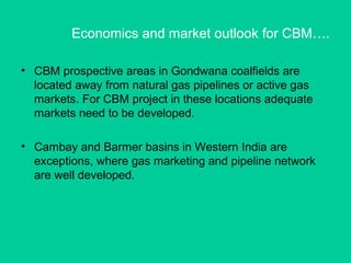 Economics and market outlook for CBM….
• CBM prospective areas in Gondwana coalfields are
located away from natural gas pipelines or active gas
markets. For CBM project in these locations adequate
markets need to be developed.
• Cambay and Barmer basins in Western India are
exceptions, where gas marketing and pipeline network
are well developed.
 