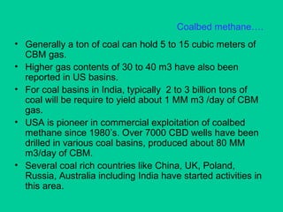 Coalbed methane….
• Generally a ton of coal can hold 5 to 15 cubic meters of
CBM gas.
• Higher gas contents of 30 to 40 m3 have also been
reported in US basins.
• For coal basins in India, typically 2 to 3 billion tons of
coal will be require to yield about 1 MM m3 /day of CBM
gas.
• USA is pioneer in commercial exploitation of coalbed
methane since 1980’s. Over 7000 CBD wells have been
drilled in various coal basins, produced about 80 MM
m3/day of CBM.
• Several coal rich countries like China, UK, Poland,
Russia, Australia including India have started activities in
this area.
 