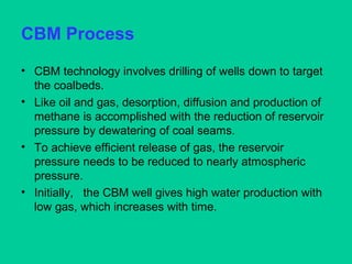 CBM Process
• CBM technology involves drilling of wells down to target
the coalbeds.
• Like oil and gas, desorption, diffusion and production of
methane is accomplished with the reduction of reservoir
pressure by dewatering of coal seams.
• To achieve efficient release of gas, the reservoir
pressure needs to be reduced to nearly atmospheric
pressure.
• Initially, the CBM well gives high water production with
low gas, which increases with time.
 