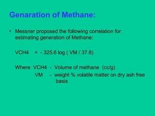Genaration of Methane:
• Messner proposed the following correlation for
estimating generation of Methane:
VCH4 = - 325.6 log ( VM / 37.8)
Where VCH4 - Volume of methane (cc/g)
VM - weight % volatile matter on dry ash free
basis
 