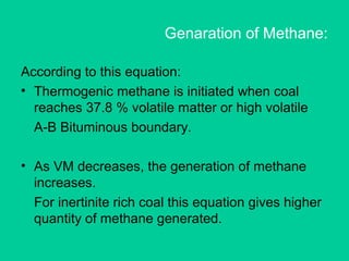 Genaration of Methane:
According to this equation:
• Thermogenic methane is initiated when coal
reaches 37.8 % volatile matter or high volatile
A-B Bituminous boundary.
• As VM decreases, the generation of methane
increases.
For inertinite rich coal this equation gives higher
quantity of methane generated.
 