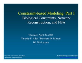 Constraint-based Modeling: Part I
Biological Constraints, Network
Reconstruction, and FBA
University of California, San Diego
Department of Bioengineering
Systems Biology Research Group
http://systemsbiology.ucsd.edu
Thursday, April 29, 2004
Timothy E. Allen / Bernhard Ø. Palsson
BE 203 Lecture
 