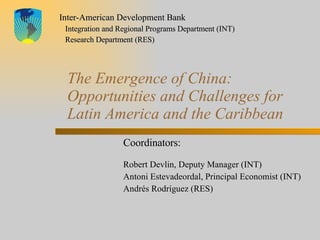The Emergence of China: Opportunities and Challenges for Latin America and the Caribbean Coordinators:   Robert Devlin, Deputy Manager (INT) Antoni Estevadeordal, Principal Economist (INT) Andrés Rodríguez (RES) Inter-American Development Bank Integration and Regional Programs Department (INT) Research Department (RES) 