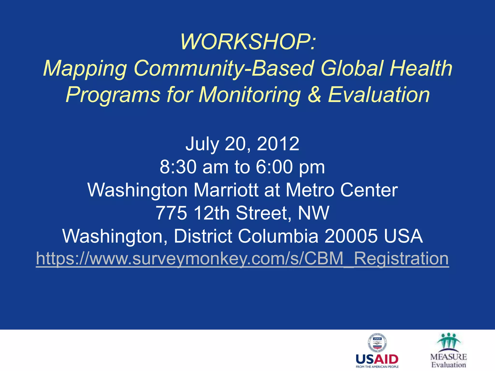 WORKSHOP:
Mapping Community-Based Global Health
 Programs for Monitoring & Evaluation

               July 20, 2012
            8:30 am to 6:00 pm
    Washington Marriott at Metro Center
           775 12th Street, NW
  Washington, District Columbia 20005 USA
https://www.surveymonkey.com/s/CBM_Registration
 