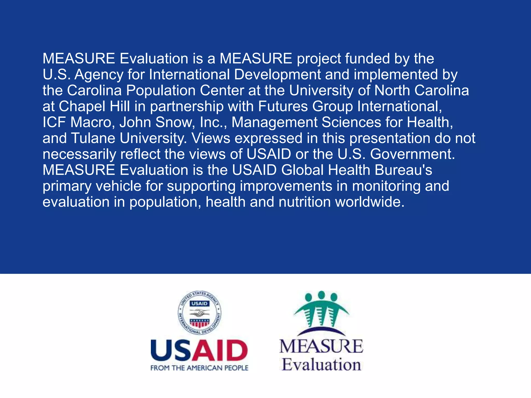 MEASURE Evaluation is a MEASURE project funded by the
U.S. Agency for International Development and implemented by
the Carolina Population Center at the University of North Carolina
at Chapel Hill in partnership with Futures Group International,
ICF Macro, John Snow, Inc., Management Sciences for Health,
and Tulane University. Views expressed in this presentation do not
necessarily reflect the views of USAID or the U.S. Government.
MEASURE Evaluation is the USAID Global Health Bureau's
primary vehicle for supporting improvements in monitoring and
evaluation in population, health and nutrition worldwide.
 