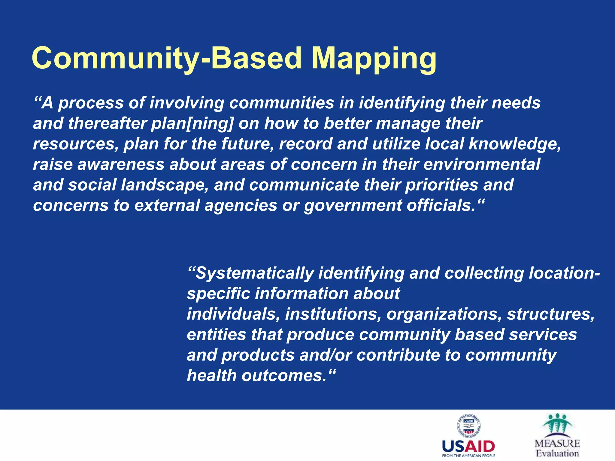 Community-Based Mapping
“A process of involving communities in identifying their needs
and thereafter plan[ning] on how to better manage their
resources, plan for the future, record and utilize local knowledge,
raise awareness about areas of concern in their environmental
and social landscape, and communicate their priorities and
concerns to external agencies or government officials.“


                   “Systematically identifying and collecting location-
                   specific information about
                   individuals, institutions, organizations, structures,
                   entities that produce community based services
                   and products and/or contribute to community
                   health outcomes.“
 