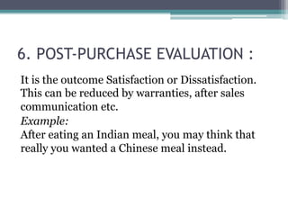 6. POST-PURCHASE EVALUATION : 
It is the outcome Satisfaction or Dissatisfaction. 
This can be reduced by warranties, after sales 
communication etc. 
Example: 
After eating an Indian meal, you may think that 
really you wanted a Chinese meal instead. 
 