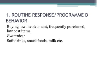 1. ROUTINE RESPONSE/PROGRAMME D 
BEHAVIOR 
Buying low involvement, frequently purchased, 
low cost items. 
Examples: 
Soft drinks, snack foods, milk etc. 
 
