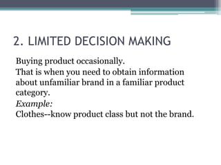 2. LIMITED DECISION MAKING 
Buying product occasionally. 
That is when you need to obtain information 
about unfamiliar brand in a familiar product 
category. 
Example: 
Clothes--know product class but not the brand. 
 