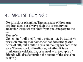 4. IMPULSE BUYING : 
No conscious planning. The purchase of the same 
product does not always elicit the same Buying 
Behavior. Product can shift from one category to the 
next. 
Example: 
Going out for dinner for one person may be extensive 
decision making (for someone that does not go out 
often at all), but limited decision making for someone 
else. The reason for the dinner, whether it is an 
anniversary celebration, or a meal with a couple of 
friends will also determine the extent of the decision 
making. 
 
