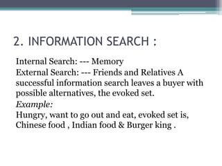 2. INFORMATION SEARCH : 
Internal Search: --- Memory 
External Search: --- Friends and Relatives A 
successful information search leaves a buyer with 
possible alternatives, the evoked set. 
Example: 
Hungry, want to go out and eat, evoked set is, 
Chinese food , Indian food & Burger king . 
 