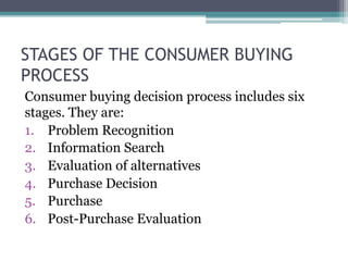 STAGES OF THE CONSUMER BUYING 
PROCESS 
Consumer buying decision process includes six 
stages. They are: 
1. Problem Recognition 
2. Information Search 
3. Evaluation of alternatives 
4. Purchase Decision 
5. Purchase 
6. Post-Purchase Evaluation 
 