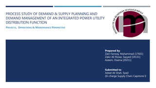 PROCESS STUDY OF DEMAND & SUPPLY PLANNING AND
DEMAND MANAGEMENT OF AN INTEGRATED POWER UTILITY
DISTRIBUTION FUNCTION
PROJECTS, OPERATIONS & MAINTENANCE PERSPECTIVE
Submitted to:
Adeel Ali Shah, Syed
(In-charge Supply Chain Capstone I)
Prepared by:
Zain Farooq, Muhammad [17601]
Zakir Ali Rizwe, Sayyed [19131]
Azeem, Osama [20211]
 