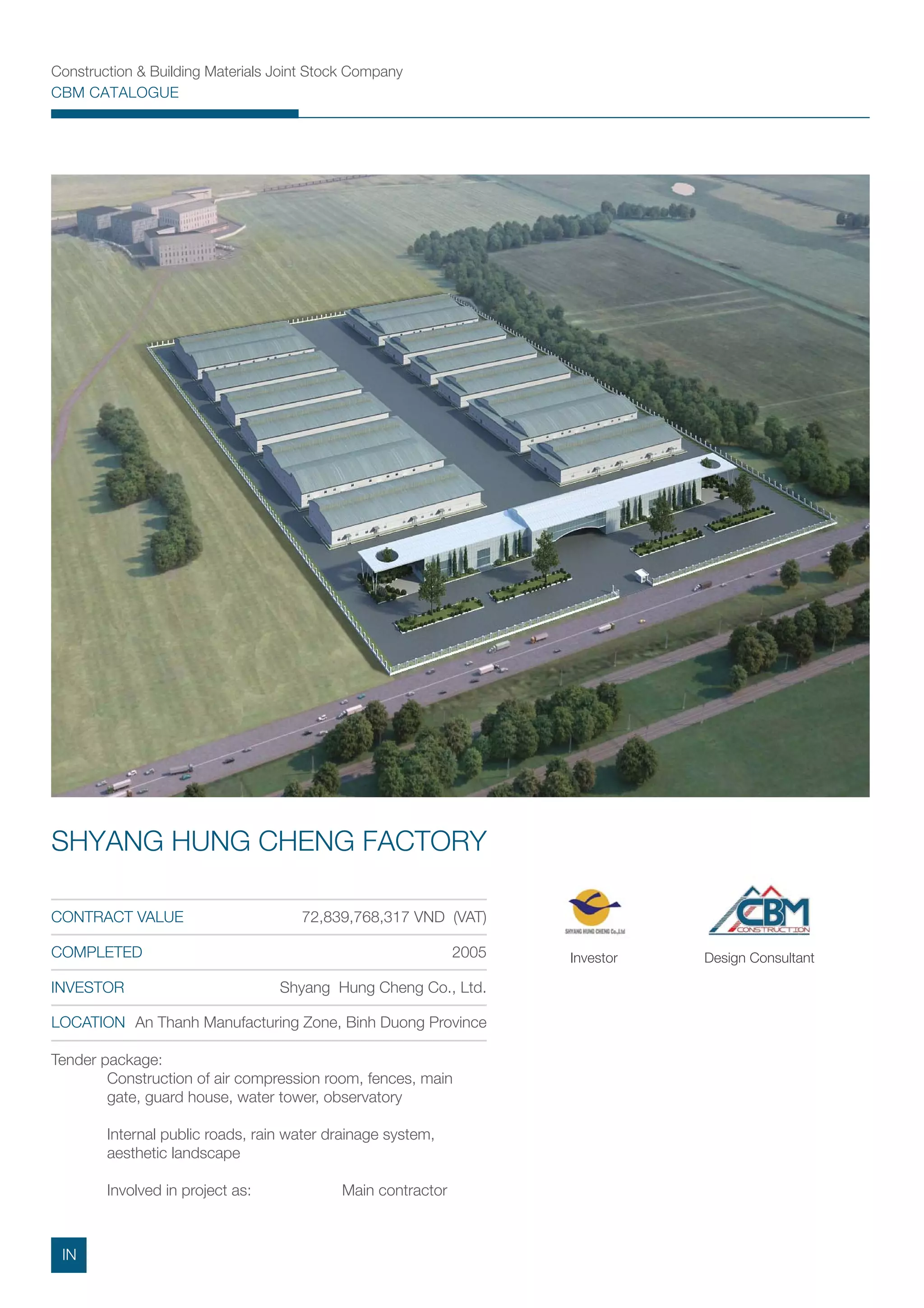 Construction & Building Materials Joint Stock Company
CBM CATALOGUE
Tender package:
Construction of air compression room, fences, main
gate, guard house, water tower, observatory
Internal public roads, rain water drainage system,
aesthetic landscape
Involved in project as: Main contractor
CONTRACT VALUE 72,839,768,317 VND (VAT)
COMPLETED 2005
INVESTOR Shyang Hung Cheng Co., Ltd.
LOCATION An Thanh Manufacturing Zone, Binh Duong Province
SHYANG HUNG CHENG FACTORY
Investor Design Consultant
IN
 