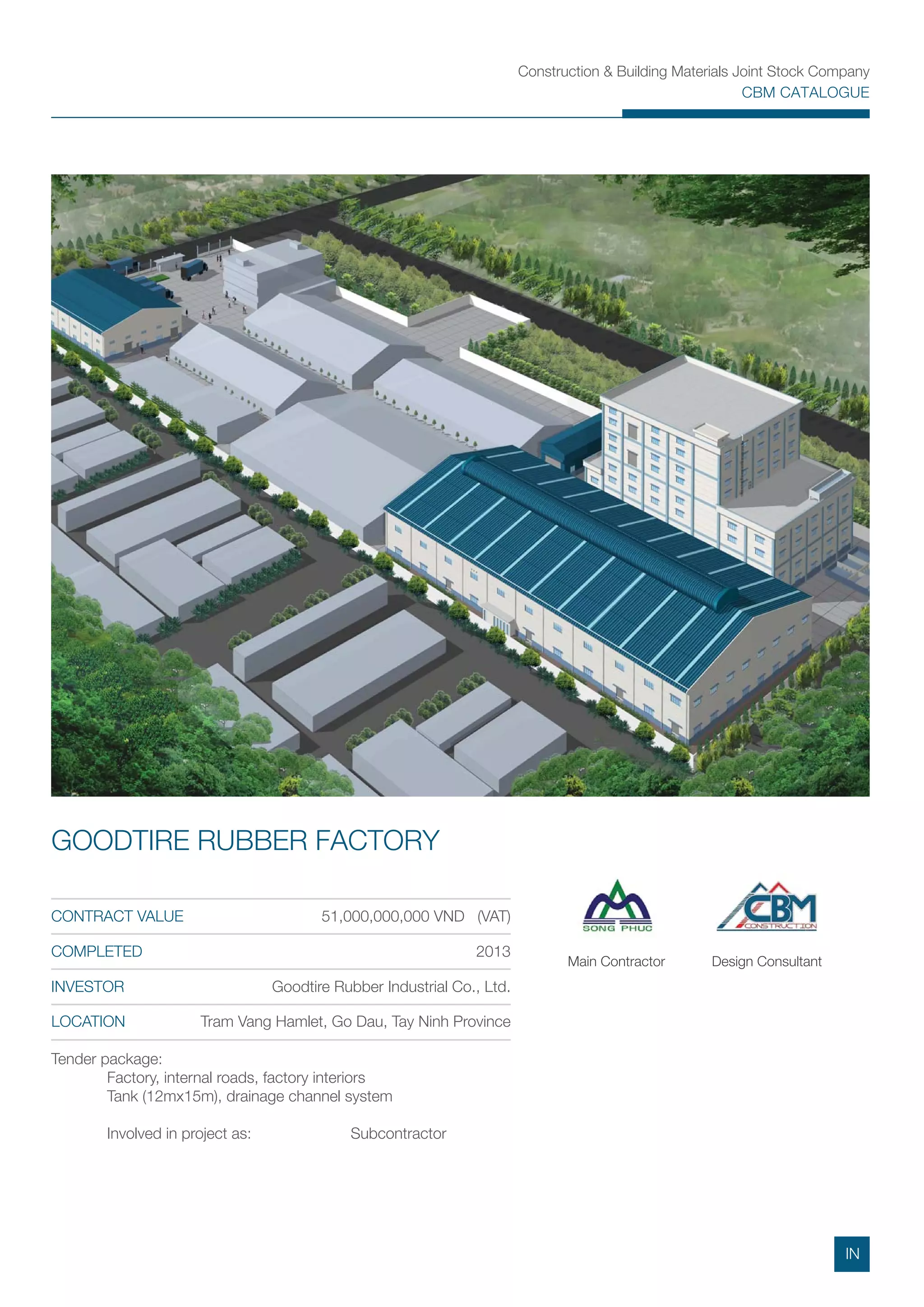 Construction & Building Materials Joint Stock Company
CBM CATALOGUE
Tender package:
Factory, internal roads, factory interiors
Tank (12mx15m), drainage channel system
Involved in project as: Subcontractor
CONTRACT VALUE 51,000,000,000 VND (VAT)
COMPLETED 2013
INVESTOR Goodtire Rubber Industrial Co., Ltd.
LOCATION Tram Vang Hamlet, Go Dau, Tay Ninh Province
GOODTIRE RUBBER FACTORY
Main Contractor Design Consultant
IN
 