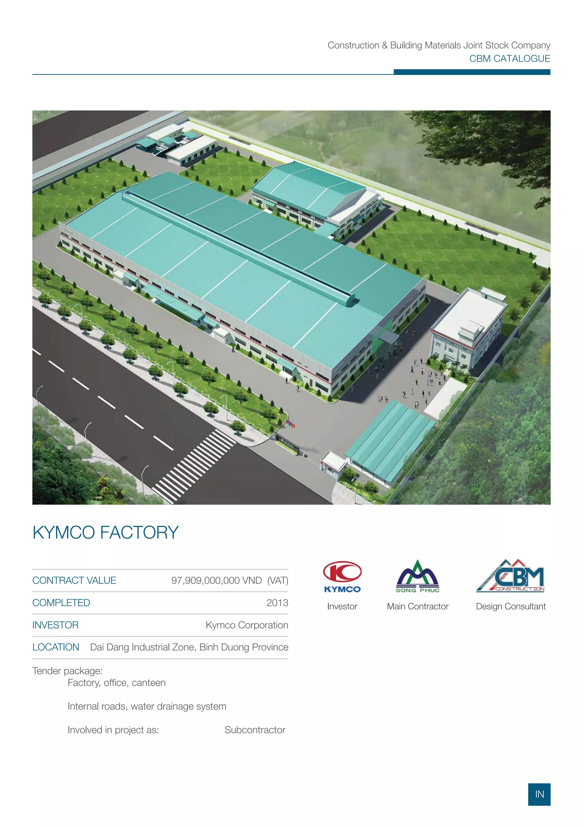 Construction & Building Materials Joint Stock Company
CBM CATALOGUE
Tender package:
Factory, ofﬁce, canteen
Internal roads, water drainage system
Involved in project as: Subcontractor
CONTRACT VALUE 97,909,000,000 VND (VAT)
COMPLETED 2013
INVESTOR Kymco Corporation
LOCATION Dai Dang Industrial Zone, Binh Duong Province
KYMCO FACTORY
Main ContractorInvestor Design Consultant
IN
 