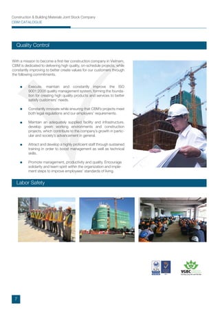 Construction & Building Materials Joint Stock Company
CBM CATALOGUE
With a mission to become a ﬁrst-tier construction company in Vietnam,
CBM is dedicated to delivering high quality, on-schedule projects, while
constantly improving to better create values for our customers through
the following commitments.
Execute, maintain and constantly improve the ISO
9001:2008 quality management system, forming the founda-
tion for creating high quality products and services to better
satisfy customers’ needs.
Constantly innovate while ensuring that CBM’s projects meet
both legal regulations and our employers’ requirements.
Maintain an adequately supplied facility and infrastructure,
develop green working environments and construction
projects, which contribute to the company’s growth in partic-
ular and society’s advancement in general.
Attract and develop a highly proﬁcient staff through sustained
training in order to boost management as well as technical
skills.
Promote management, productivity and quality. Encourage
solidarity and team spirit within the organization and imple-
ment steps to improve employees’ standards of living.
Labor Safety
Quality Control
7
 