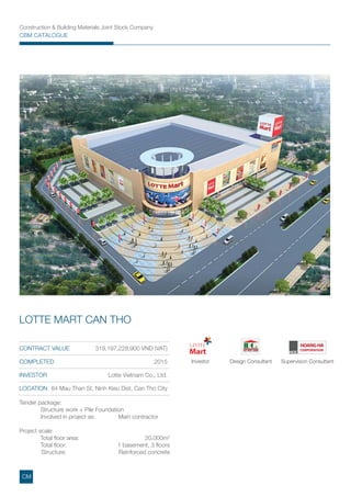 CONTRACT VALUE 319,197,228,900 VND (VAT)
COMPLETED 2015
INVESTOR Lotte Vietnam Co., Ltd.
LOCATION 84 Mau Than St, Ninh Kieu Dist, Can Tho City
LOTTE MART CAN THO
Tender package:
Structure work + Pile Foundation
Involved in project as: Main contractor
Project scale:
Total ﬂoor area: 20,000m2
Total ﬂoor: 1 basement, 3 ﬂoors
Structure: Reinforced concrete
Investor Design Consultant Supervision Consultant
Construction & Building Materials Joint Stock Company
CBM CATALOGUE
CM
 