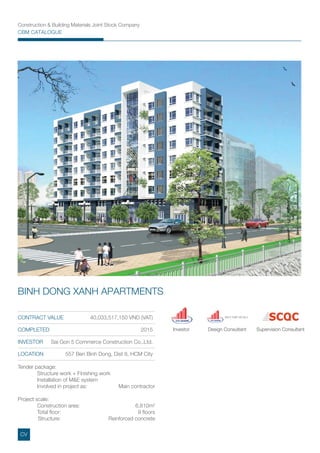 Construction & Building Materials Joint Stock Company
CBM CATALOGUE
CONTRACT VALUE 40,033,517,150 VND (VAT)
COMPLETED 2015
INVESTOR Sai Gon 5 Commerce Construction Co,.Ltd.
LOCATION 557 Ben Binh Dong, Dist 8, HCM City
BINH DONG XANH APARTMENTS
Tender package:
Structure work + Finishing work
Installation of M&E system
Involved in project as: Main contractor
Project scale:
Construction area: 6,810m2
Total ﬂoor: 9 ﬂoors
Structure: Reinforced concrete
Investor Design Consultant Supervision Consultant
XNTV THIẾT KẾ SG 5
CV
 