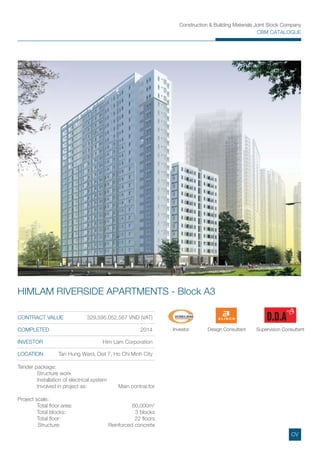 Construction & Building Materials Joint Stock Company
CBM CATALOGUE
CONTRACT VALUE 329,595,052,567 VND (VAT)
COMPLETED 2014
INVESTOR Him Lam Corporation
LOCATION Tan Hung Ward, Dist 7, Ho Chi Minh City
HIMLAM RIVERSIDE APARTMENTS - Block A3
Tender package:
Structure work
Installation of electrical system
Involved in project as: Main contractor
Project scale:
Total ﬂoor area: 60,000m2
Total blocks: 3 blocks
Total ﬂoor: 22 ﬂoors
Structure: Reinforced concrete
Investor Design Consultant Supervision Consultant
CV
 