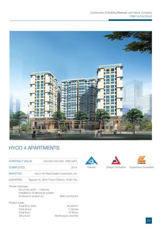 Construction & Building Materials Joint Stock Company
CBM CATALOGUE
CONTRACT VALUE 226,663,400,000 VND (VAT)
COMPLETED 2014
INVESTOR Hyco 4A Real Estate Investment Jsc
LOCATION Nguyen Xi, Binh Thanh District, HCM City
HYCO 4 APARTMENTS
Tender package:
Structure work - 3 blocks
Installation of electrical system
Involved in project as: Main contractor
Project scale:
Total ﬂoor area: 40,800m2
Total block: 3 blocks
Total ﬂoor: 16 ﬂoors
Structure: Reinforced concrete
Investor Design Consultant Supervision Consultant
CV
 