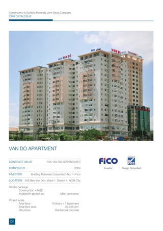 Construction & Building Materials Joint Stock Company
CBM CATALOGUE
Investor Design Consultant
Tender package:
Construction + M&E
Involved in project as: Main contractor
Project scale:
Total ﬂoor: 18 ﬂoors + 1 basement
Total ﬂoor area: 35,248.4m2
Structure: Reinforced concrete
CONTRACT VALUE 105,184,843,000 VND (VAT)
COMPLETED 2009
INVESTOR Building Materials Corporation No.1 - Fico
LOCATION 348 Ben Van Don, Ward 1, District 4, HCM City
VAN DO APARTMENT
CV
 