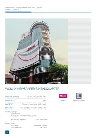 CONTRACT VALUE 13,255,102,000 VND (VAT)
COMPLETED 2007
INVESTOR Women's Newspaper Ho Chi Minh
LOCATION 311 Dien Bien Phu, Dist 3, HCM City
WOMAN NEWSPAPER’S HEADQUARTER
Investor Design Consultant
Tender package:
Construction
Supply and installation of equipment
Involved in project as: Main contractor
Project scale:
Total ﬂoor: 1 basement, 9 ﬂoors
Total ﬂoor area: 3,106.26m2
CV
Construction & Building Materials Joint Stock Company
CBM CATALOGUE
 