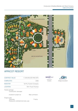 Construction & Building Materials Joint Stock Company
CBM CATALOGUE
Investor Design Consultant
Tender package:
Construction, lanscape
Involved in project as: Main contractor
Project scale:
Total area: 7 hecta
Restaurant, entertainment area, spa
CONTRACT VALUE 11,000,000,000 VND (VAT)
COMPLETED 2006
INVESTOR Tai Phu Tourism Company
LOCATION Binh Thuan Province
APRICOT RESORT
CV
 