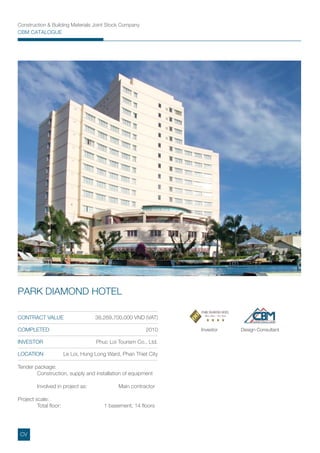 Construction & Building Materials Joint Stock Company
CBM CATALOGUE
Investor Design Consultant
Tender package:
Construction, supply and installation of equipment
Involved in project as: Main contractor
Project scale:
Total ﬂoor: 1 basement, 14 ﬂoors
CONTRACT VALUE 38,269,700,000 VND (VAT)
COMPLETED 2010
INVESTOR Phuc Loi Tourism Co., Ltd.
LOCATION Le Loi, Hung Long Ward, Phan Thiet City
PARK DIAMOND HOTEL
CV
 