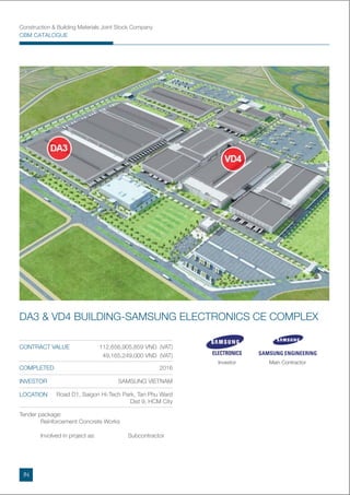 Construction & Building Materials Joint Stock Company
CBM CATALOGUE
DA3 & VD4 BUILDING-SAMSUNG ELECTRONICS CE COMPLEX
Tender package:
Reinforcement Concrete Works
Involved in project as: Subcontractor
CONTRACT VALUE 112,656,905,859 VND (VAT)
49,165,249,000 VND (VAT)
COMPLETED 2016
INVESTOR SAMSUNG VIETNAM
LOCATION Road D1, Saigon Hi-Tech Park, Tan Phu Ward
Dist 9, HCM City
Investor Main Contractor
IN
 