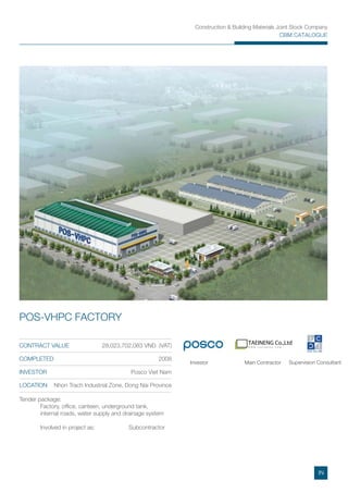 Construction & Building Materials Joint Stock Company
CBM CATALOGUE
TAEINENG Co.,Ltd
W W W . T A E I N E N G . C O M
Tender package:
Factory, ofﬁce, canteen, underground tank,
internal roads, water supply and drainage system
Involved in project as: Subcontractor
CONTRACT VALUE 28,023,702,083 VND (VAT)
COMPLETED 2008
INVESTOR Posco Viet Nam
LOCATION Nhon Trach Industrial Zone, Dong Nai Province
POS-VHPC FACTORY
Main ContractorInvestor Supervision Consultant
IN
 