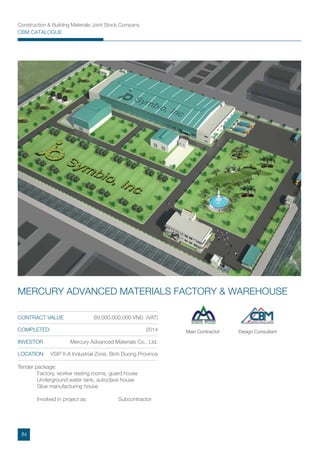 Construction & Building Materials Joint Stock Company
CBM CATALOGUE
Tender package:
Factory, worker resting rooms, guard house
Underground water tank, autoclave house
Glue manufacturing house
Involved in project as: Subcontractor
CONTRACT VALUE 69,000,000,000 VND (VAT)
COMPLETED 2014
INVESTOR Mercury Advanced Materials Co., Ltd.
LOCATION VSIP II-A Industrial Zone, Binh Duong Province
MERCURY ADVANCED MATERIALS FACTORY & WAREHOUSE
Main Contractor Design Consultant
IN
 