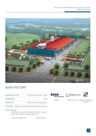 Construction & Building Materials Joint Stock Company
CBM CATALOGUE
TAEINENG Co.,Ltd
W W W . T A E I N E N G . C O M
Tender package:
Construction of factory, underground tank, internal
roads, electrical and water systems, etc
Involved in project as: Subcontractor
CONTRACT VALUE 36,630,000,000 VND (VAT)
COMPLETED 2009
INVESTOR SeAH Steel Vina Corporation
LOCATION Bien Hoa 2 Industrial Zone, Dong Nai Province
SeAH FACTORY
Main ContractorInvestor Design & Supervision
Consultant
IN
 