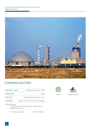 Construction & Building Materials Joint Stock Company
CBM CATALOGUE
Tender package:
Construction of factory, concrete coal warehouse
Sullage pit systems
Involved in project as: Main contractor
CONTRACT VALUE 170,596,972,460 VND (VAT)
COMPLETED 2008
INVESTOR Hung Nghiep Formosa Co., Ltd.
LOCATION Nhon Trach 3 Industrial Zone, Dong Nai
FORMOSA FACTORY
Investor Design Consultant
IN
 