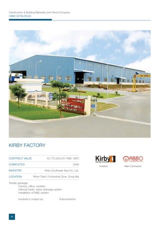 Construction & Building Materials Joint Stock Company
CBM CATALOGUE
Tender package:
Factory, ofﬁce, canteen
Internal roads, water drainage system
Installation of M&E system
Involved in project as : Subcontractor
CONTRACT VALUE 42,775,520,247 VND (VAT)
COMPLETED 2008
INVESTOR Kirby Southeast Asia Co,.Ltd.
Nhon Trach 3 Industrial Zone, Dong Nai
KIRBY FACTORY
Main ContractorInvestor
LOCATION
IN
 