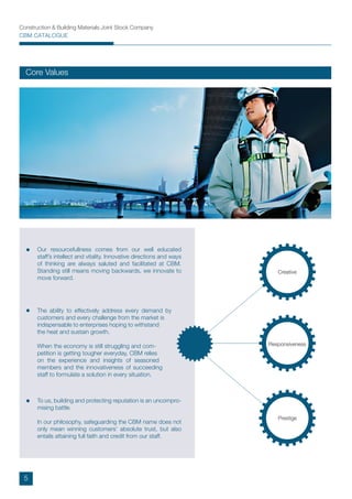 Construction & Building Materials Joint Stock Company
CBM CATALOGUE
Core Values
Prestige
Creative
Responsiveness
Our resourcefullness comes from our well educated
staff’s intellect and vitality. Innovative directions and ways
of thinking are always saluted and facilitated at CBM.
Standing still means moving backwards, we innovate to
move forward.
To us, building and protecting reputation is an uncompro-
mising battle.
In our philosophy, safeguarding the CBM name does not
only mean winning customers’ absolute trust, but also
entails attaining full faith and credit from our staff.
The ability to effectively address every demand by
customers and every challenge from the market is
indispensable to enterprises hoping to withstand
the heat and sustain growth.
When the economy is still struggling and com-
petition is getting tougher everyday, CBM relies
on the experience and insights of seasoned
members and the innovativeness of succeeding
staff to formulate a solution in every situation.
5
 