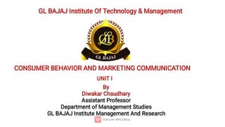 GL BAJAJ Institute Of Technology & Management
CONSUMER BEHAVIOR AND MARKETING COMMUNICATION
UNIT I
By
Diwakar Chaudhary
Assistant Professor
Department of Management Studies
GL BAJAJ Institute Management And Research
 