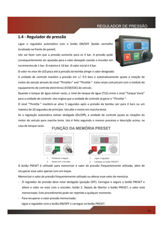 O valor no visor de LED pisca até à pressão da bomba atingir o valor designado.
A unidade de controle mantém a pressão em +/- 0.5 bars e automaticamente ajusta a rotação do
motor do veiculo através do sinal “Throttle+” and “Throttle-”. Estes sinais comunicam com o módulo do
equipamento de controle electrônico (ECM/EDC) do veículo.
Quando o tanque de água estiver vazio, o nível do tanque de água (TLG) envia o sinal “Tanque Vazio”
para a unidade de controlo. Isto origina que a unidade de controle vá gerar o “Throttle-”.
O sinal “Throttle-” mantém-se ativo 5 segundos após a pressão da bomba cair para 4 bars ou um
máximo de 20 segundos de princípio. Isto põe o motor em marcha lenta.
Se a regulação automática estiver desligada (On/Off), a unidade de controle ajusta as rotações do
motor do veículo para marcha lenta. Isto é feito seguindo o mesmo processo e descrição acima, no
caso de tanque vazio.
O botão PRESET é utilizado para memorizar o valor da pressão frequentemente utilizada, além de
recuperar esse valor apenas com um toque.
Memorizar o valor de pressão frequentemente utilizado ou alterar esse valor da memória.
- O regulador de pressão deve estar desligado (posição OFF). Carregue e segure o botão PRESET e
altere o valor no visor com o encoder, botão 2. Depois de libertar o botão PRESET, o valor está
memorizado. Este procedimento pode ser repetido a qualquer momento.
- Para recuperar o valor pressão memorizada:
Ligue o regulador com o botão ON/OFF e carregue no botão PRESET.
REGULADOR DE PRESSÃO
FUNÇÃO DA MEMÓRIA PRESET
PRESSURE GOVERNOR 4-20 bar
BAR x 100kPa
+
SET
VALUE
1. Pressione e segure
2. Ajuste com o encoder
1.
2.
PRESSURE GOVERNOR 4-20 bar
BAR x 100kPa
+
SET
VALUE
2.1.
1. Ligue o regulador
2. Carregue no botão PRESET
1.8
Ligue o regulador automático com o botão ON/OFF (botão vermelho
localizado na frente do painel).
Isto vai fazer com que a pressão aumente para os 4 bar. A pressão pode
consequentemente ser ajustada para o valor desejado usando o encoder em
incrementos de 1 bar. O máximo é 16 bar. O valor inicial é 4 bar.
1.4 - Regulador de pressão
 