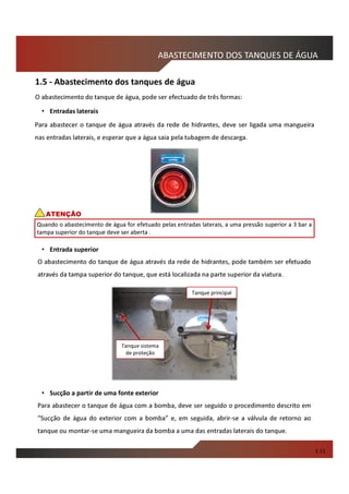 Para abastecer o tanque de água através da rede de hidrantes, deve ser ligada uma mangueira
nas entradas laterais, e esperar que a água saia pela tubagem de descarga.
O abastecimento do tanque de água através da rede de hidrantes, pode também ser efetuado
através da tampa superior do tanque, que está localizada na parte superior da viatura.
ABASTECIMENTO DOS TANQUES DE ÁGUA
Quando o abastecimento de água for efetuado pelas entradas laterais, a uma pressão superior a 3 bar a
tampa superior do tanque deve ser aberta .
ATENÇÃO
O abastecimento do tanque de água, pode ser efectuado de três formas:
• Entradas laterais
• Entrada superior
1.11
1.5 - Abastecimento dos tanques de água
• Sucção a partir de uma fonte exterior
Tanque principal
Tanque sistema
de proteção
Para abastecer o tanque de água com a bomba, deve ser seguido o procedimento descrito em
“Sucção de água do exterior com a bomba” e, em seguida, abrir-se a válvula de retorno ao
tanque ou montar-se uma mangueira da bomba a uma das entradas laterais do tanque.
 