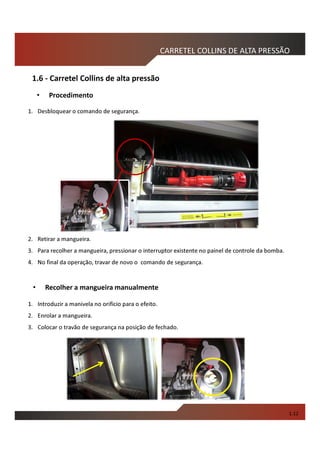 1. Desbloquear o comando de segurança.
2. Retirar a mangueira.
3. Para recolher a mangueira, pressionar o interruptor existente no painel de controle da bomba.
4. No final da operação, travar de novo o comando de segurança.
CARRETEL COLLINS DE ALTA PRESSÃO
• Recolher a mangueira manualmente
1. Introduzir a manivela no orifício para o efeito.
2. Enrolar a mangueira.
3. Colocar o travão de segurança na posição de fechado.
• Procedimento
1.12
1.6 - Carretel Collins de alta pressão
 