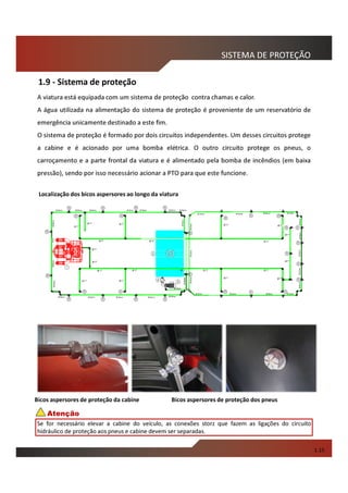 1.9 - Sistema de proteção
SISTEMA DE PROTEÇÃO
1.15
Bicos aspersores de proteção dos pneusBicos aspersores de proteção da cabine
A viatura está equipada com um sistema de proteção contra chamas e calor.
A água utilizada na alimentação do sistema de proteção é proveniente de um reservatório de
emergência unicamente destinado a este fim.
O sistema de proteção é formado por dois circuitos independentes. Um desses circuitos protege
a cabine e é acionado por uma bomba elétrica. O outro circuito protege os pneus, o
carroçamento e a parte frontal da viatura e é alimentado pela bomba de incêndios (em baixa
pressão), sendo por isso necessário acionar a PTO para que este funcione.
Localização dos bicos aspersores ao longo da viatura
Se for necessário elevar a cabine do veículo, as conexões storz que fazem as ligações do circuito
hidráulico de proteção aos pneus e cabine devem ser separadas.
Atenção
 