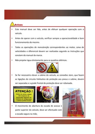 • Este manual deve ser lido, antes de efetuar qualquer operação com o
veículo.
• Antes de operar com o veículo, verificar sempre a operacionalidade e bom
funcionamento do mesmo.
• Todas as operações de manutenção correspondentes ao motor, caixa de
velocidades e diferencial devem ser realizadas segundo as instruções que
constam do manual da marca.
• Não projetar água diretamente para os quadros elétricos.
• Se for necessário elevar a cabine do veículo, as conexões storz, que fazem
as ligações do circuito hidráulico de proteção aos pneus e cabine, devem
ser separadas e a grade frontal de proteção deve ser rebaixada.
Avisos
• O movimento de abertura da escada de acesso à
parte superior do veículo, deve ser efectuado com
a escada segura na mão.
i
 