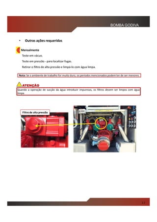 • Outras ações requeridas
Mensalmente
Teste em vácuo.
Teste em pressão - para localizar fugas.
Retirar o filtro de alta pressão e limpá-lo com água limpa.
2.2
Nota: Se o ambiente de trabalho for muito duro, os períodos mencionados podem ter de ser menores.
BOMBA GODIVA
Quando a operação de sucção da água introduzir impurezas, os filtros devem ser limpos com água
limpa.
ATENÇÃO
Filtro de alta pressão
 